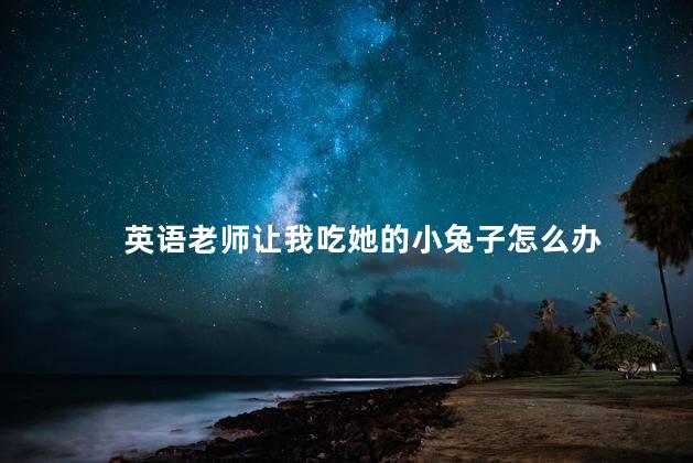 英语老师让我吃她的小兔子怎么办