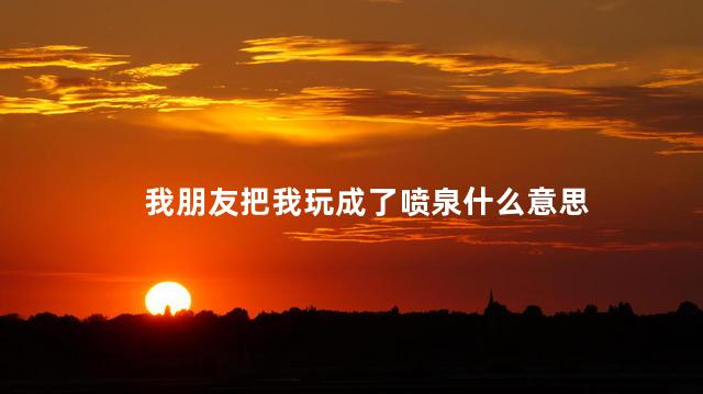 我朋友把我玩成了喷泉什么意思