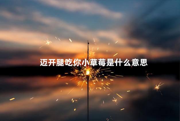 迈开腿吃你小草莓是什么意思,迈开腿吃你小草莓是什么感觉,迈开腿吃你小草莓是什么意思图片