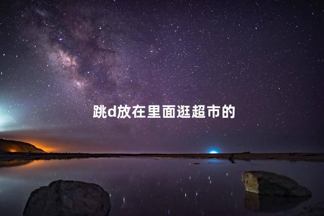 跳d放在里面逛超市的,跳d放在里面逛超市的感受,跳d放在里面逛超市的感受视频