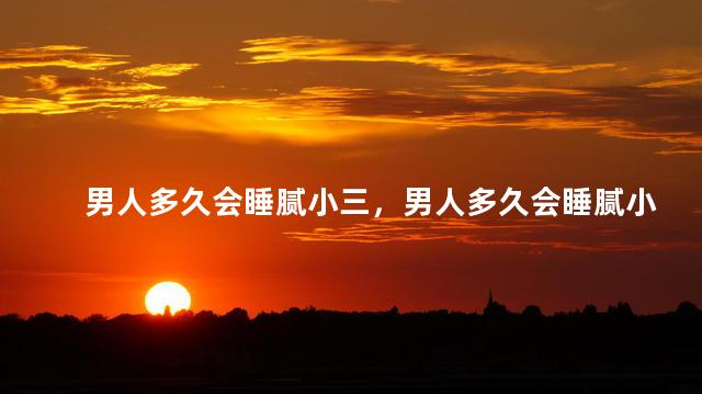 男人多久会睡腻小三，男人多久会睡腻小三呢