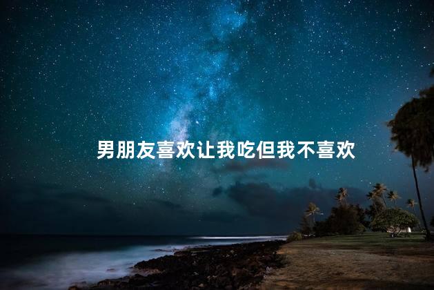 男朋友喜欢让我吃但我不喜欢,男朋友当着我的面自己动手解决,怎么做才能让男朋友越来越爱你