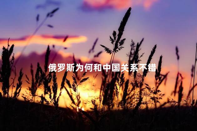 俄罗斯为何和中国关系不错,俄罗斯为什么和中国的关系好,俄罗斯为何和中国关系不错呢