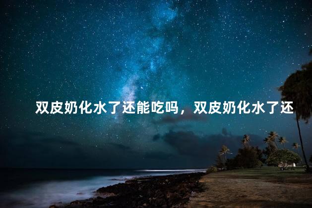 双皮奶化水了还能吃吗，双皮奶化水了还能吃吗有营养吗