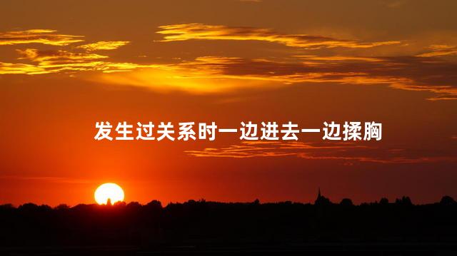 发生过关系时一边进去一边揉胸