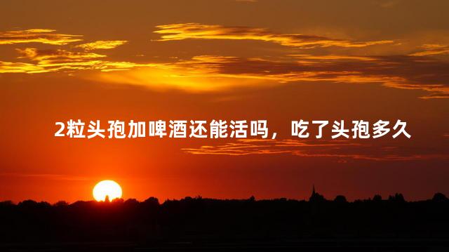 2粒头孢加啤酒还能活吗，吃了头孢多久可以喝酒