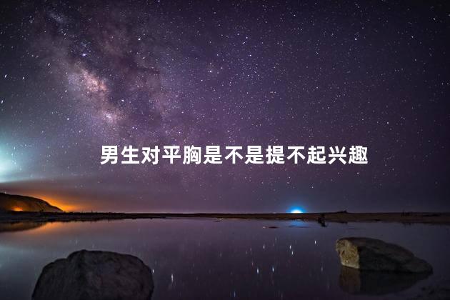 男生对平胸是不是提不起兴趣,男的看到平胸会没兴趣吗,平胸不敢让男朋友看怎么办