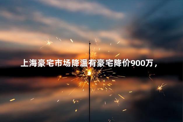 上海豪宅市场降温有豪宅降价900万，上海顶级豪宅直降1.4亿
