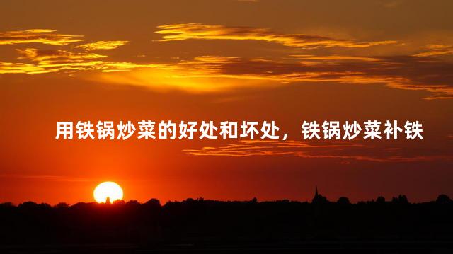 用铁锅炒菜的好处和坏处，铁锅炒菜补铁有科学依据吗