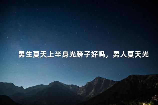 男生夏天上半身光膀子好吗，男人夏天光膀子适合吗