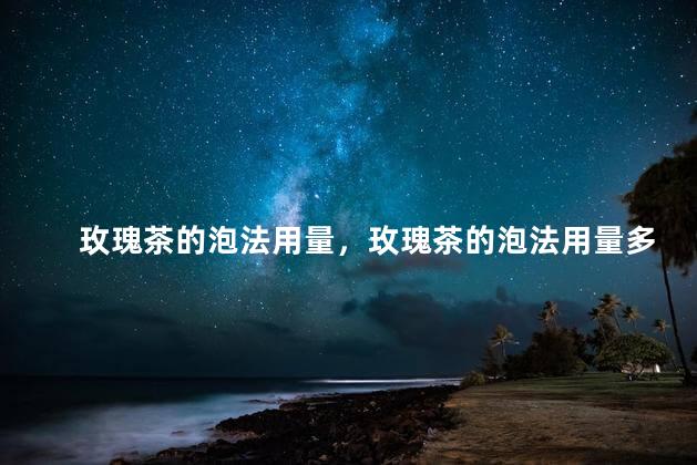 玫瑰茶的泡法用量，玫瑰茶的泡法用量多少