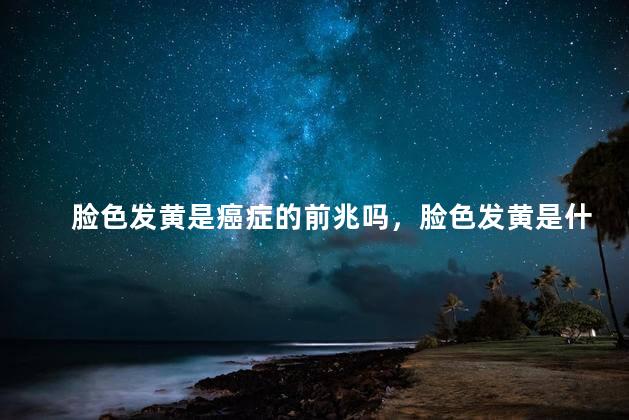 脸色发黄是癌症的前兆吗，脸色发黄是什么原因造成的